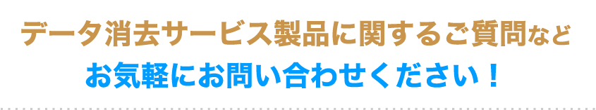 データ消去サービス製品に関するご質問など
                            お気軽にお問い合わせください！